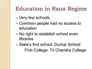 Education in Rana Regime
 Very few schools
 Common people had no access to
education
 No right to establish school even
libraries
 State's first school: Durbar School
First College: Tri Chandra College
 
