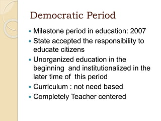 Democratic Period
 Milestone period in education: 2007
 State accepted the responsibility to
educate citizens
 Unorganized education in the
beginning and institutionalized in the
later time of this period
 Curriculum : not need based
 Completely Teacher centered
 