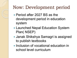 Now: Development period
 Period after 2027 BS as the
development period in education
system
 Launched Nepal Education System
Plan( NSEP)
 Janak Shikshya Samagri is assigned
to publish textbooks
 Inclusion of vocational education in
school level curriculum
 