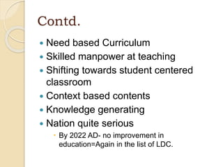 Contd.
 Need based Curriculum
 Skilled manpower at teaching
 Shifting towards student centered
classroom
 Context based contents
 Knowledge generating
 Nation quite serious
 By 2022 AD- no improvement in
education=Again in the list of LDC.
 