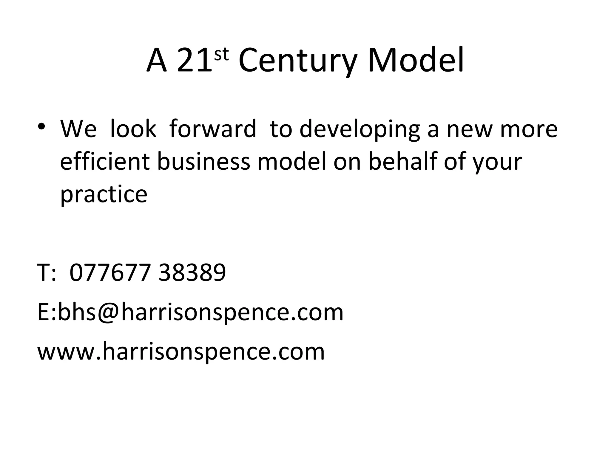 A 21 st  Century Model We  look  forward  to developing a new more efficient business model on behalf of your practice  T:  077677 38389 E:bhs@harrisonspence.com www.harrisonspence.com 