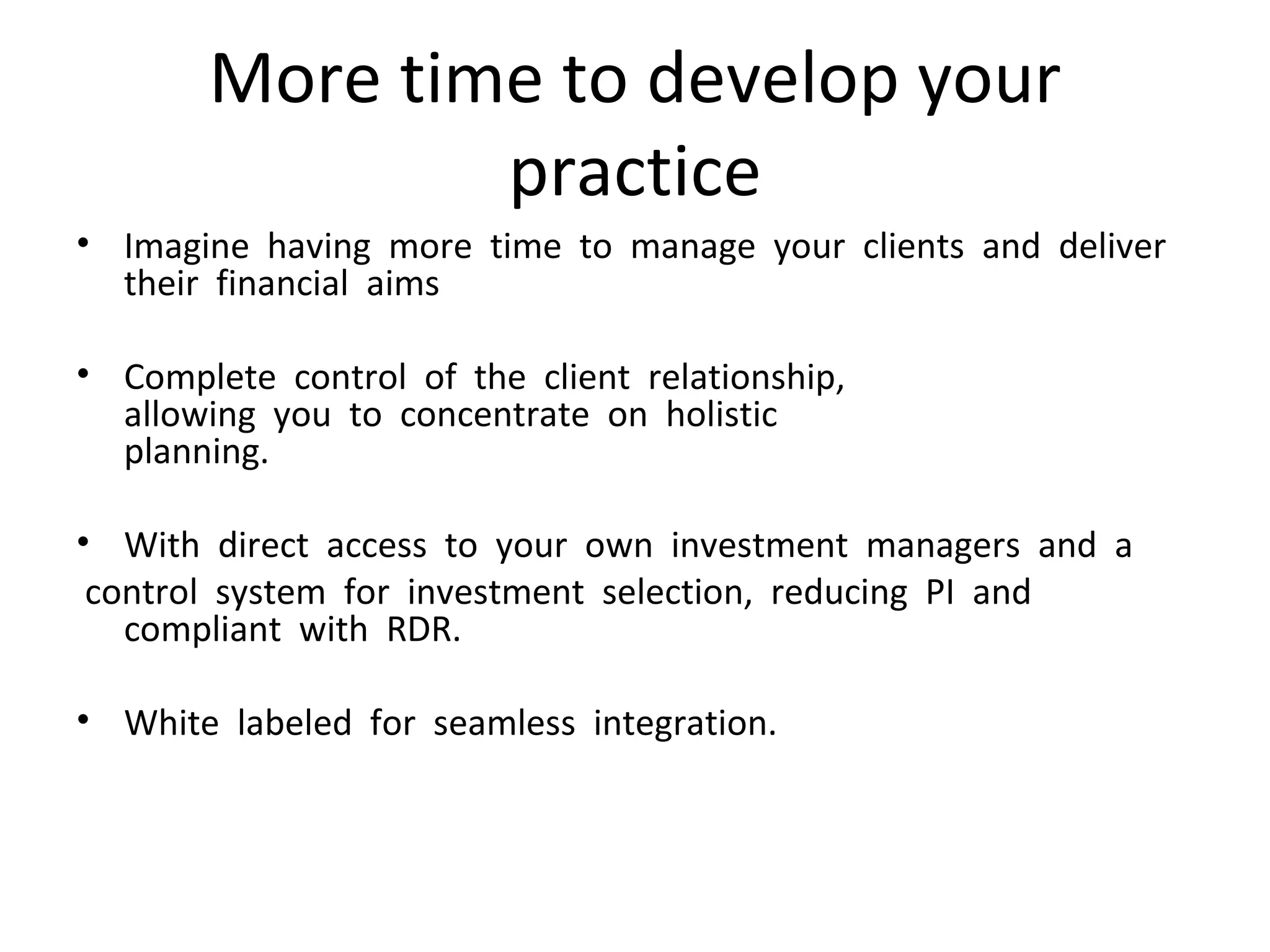 More time to develop your practice Imagine  having  more  time  to  manage  your  clients  and  deliver  their  financial  aims Complete  control  of  the  client  relationship,   allowing  you  to  concentrate  on  holistic   planning.  With  direct  access  to  your  own  investment  managers  and  a control  system  for  investment  selection,  reducing  PI  and  compliant  with  RDR.    White  labeled  for  seamless  integration.  