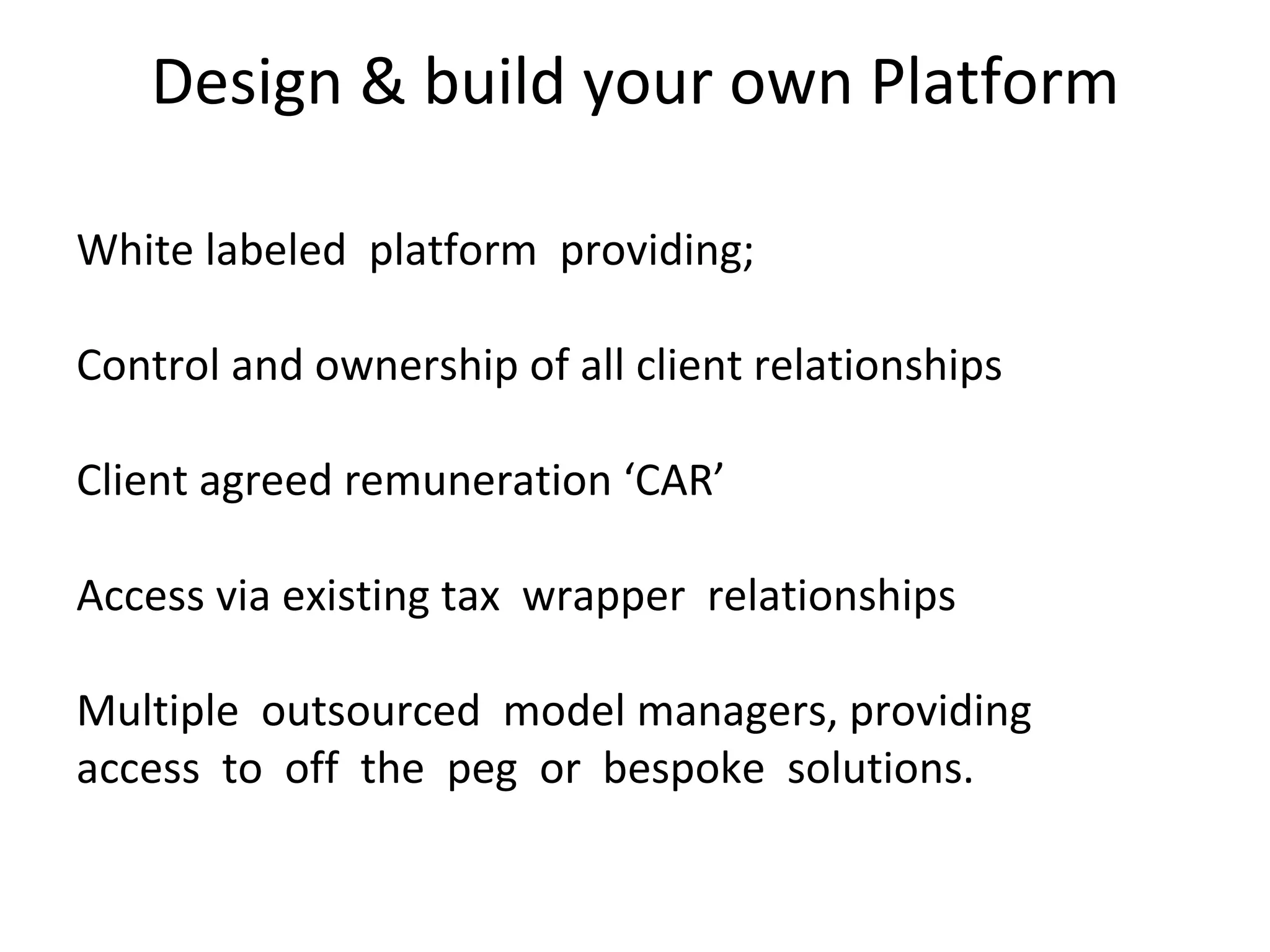 Design & build your own Platform White labeled  platform  providing; Control and ownership of all client relationships Client agreed remuneration ‘CAR’ Access via existing tax  wrapper  relationships   Multiple  outsourced  model managers, providing  access  to  off  the  peg  or  bespoke  solutions.  