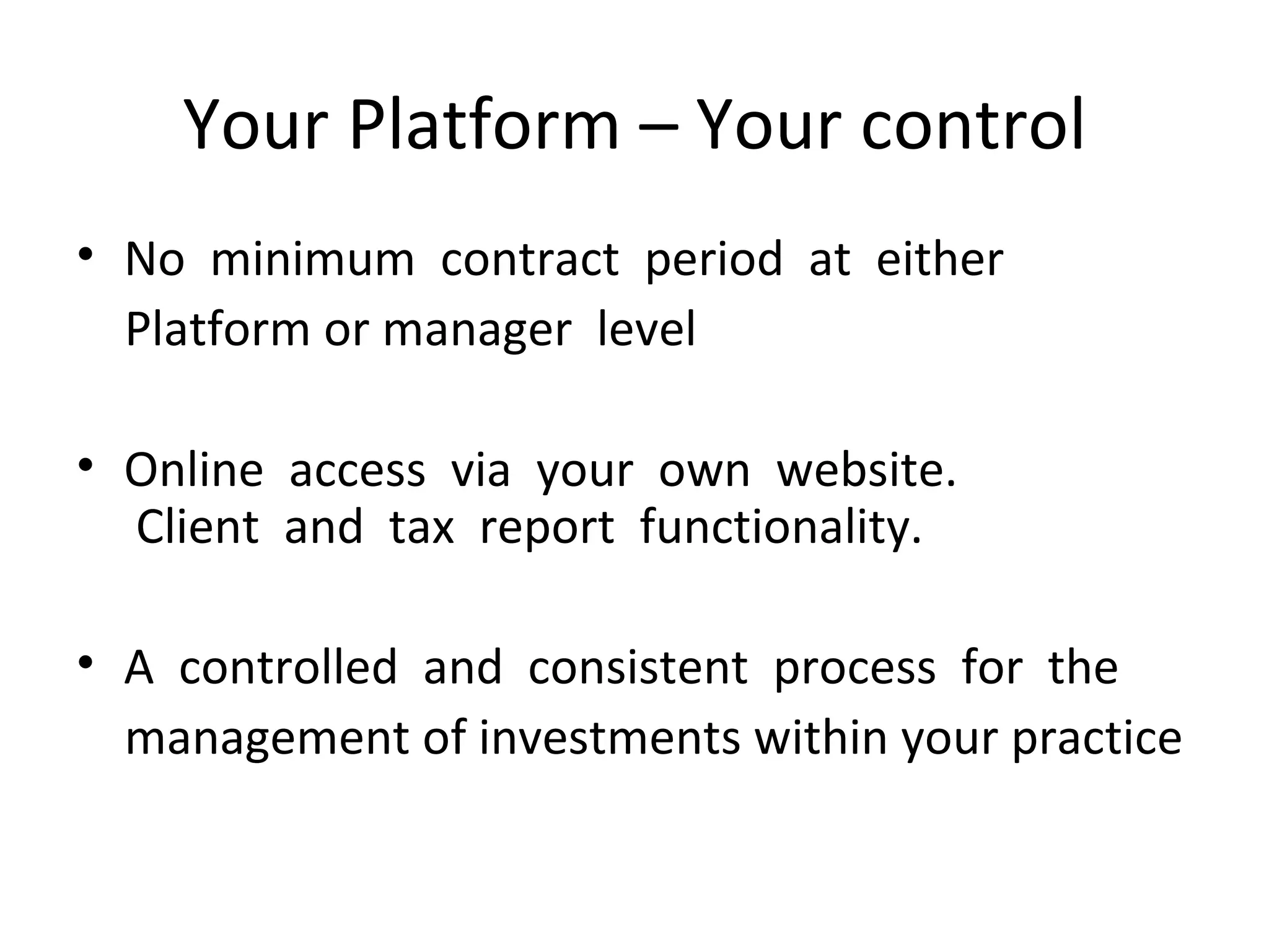 Your Platform – Your control No  minimum  contract  period  at  either  Platform or manager  level Online  access  via  your  own  website.   Client  and  tax  report  functionality.   A  controlled  and  consistent  process  for  the   management of investments within your practice  