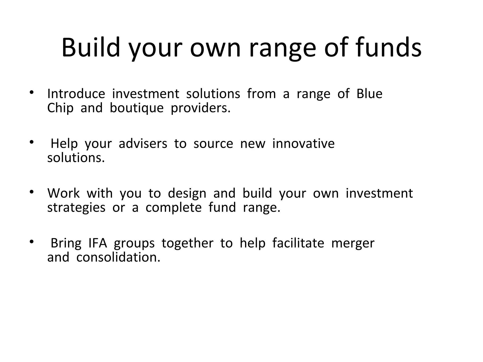 Build your own range of funds Introduce  investment  solutions  from  a  range  of  Blue   Chip  and  boutique  providers.    Help  your  advisers  to  source  new  innovative   solutions.    Work  with  you  to  design  and  build  your  own  investment  strategies  or  a  complete  fund  range.    Bring  IFA  groups  together  to  help  facilitate  merger   and  consolidation.    