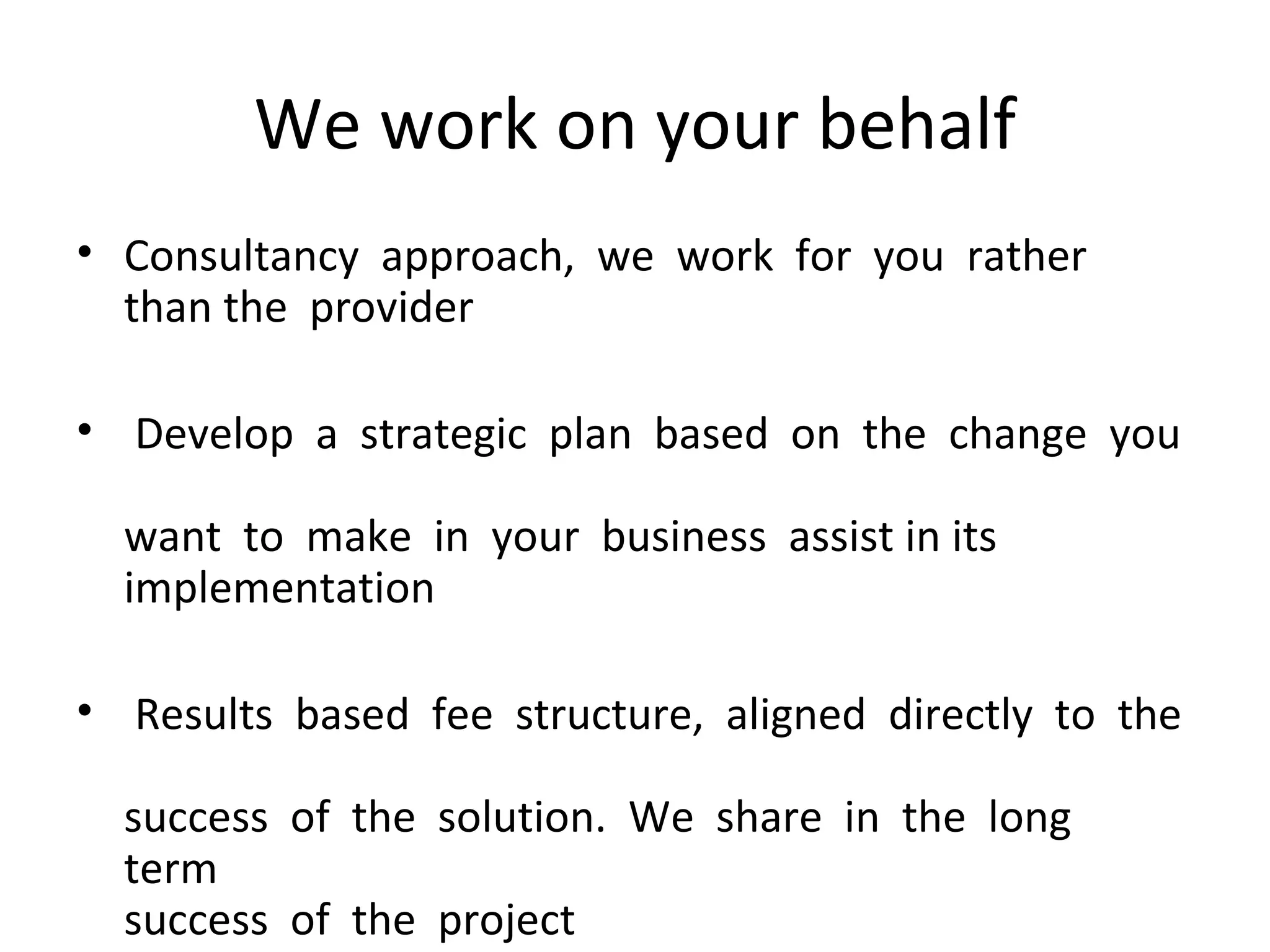 We work on your behalf Consultancy  approach,  we  work  for  you  rather  than the  provider   Develop  a  strategic  plan  based  on  the  change  you   want  to  make  in  your  business  assist in its   implementation    Results  based  fee  structure,  aligned  directly  to  the   success  of  the  solution.  We  share  in  the  long  term   success  of  the  project 