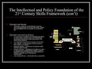 The Intellectual and Policy Foundation of the 21 st  Century Skills Framework (con’t) Education and Society “ Education, after all, is the attempt to convey from one generation to the next the skills, values, and knowledge that are needed for successful fife.” Education and Learning Science “ To provide an excellent and equitable education for every child, schools must  more effectively incorporate advances in learning science into instructional practice.” Lev Vygotsky-importance of social environment Jean Piaget – constructivism-minds construct from within, not outside. Benjamin Bloom – Taxonomy of cognitive skills ordered hierarchically Howard Gardner – intelligence excellence is also in interpersonal, intrapersonal, spatial, musical, kinesthetic domains beyond the manipulation of abstract symbols, as in reading and mathematics. John Seeley Brown – information has a social life 