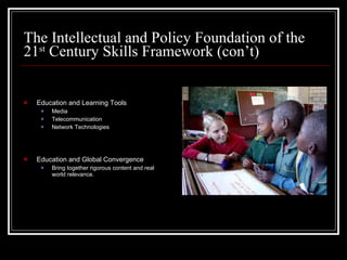 The Intellectual and Policy Foundation of the 21 st  Century Skills Framework (con’t) Education and Learning Tools Media Telecommunication Network Technologies Education and Global Convergence Bring together rigorous content and real world relevance. 