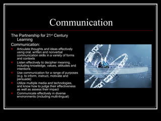 Communication The Partnership for 21 st  Century Learning Communication: Articulate thoughts and ideas effectively using oral, written and nonverbal communication skills in a variety of forms and contexts Listen effectively to decipher meaning, including knowledge, values, attitudes and intentions Use communication for a range of purposes (e.g. to inform, instruct, motivate and persuade) Utilize multiple media and technologies, and know how to judge their effectiveness as well as assess their impact Communicate effectively in diverse environments (including multi-lingual) 