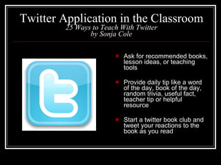 Twitter Application in the Classroom 25 Ways to Teach With Twitter by Sonja Cole Ask for recommended books, lesson ideas, or teaching tools Provide daily tip like a word of the day, book of the day, random trivia, useful fact, teacher tip or helpful resource Start a twitter book club and tweet your reactions to the book as you read 