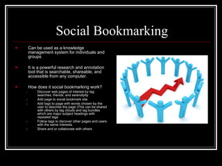 Social Bookmarking Can be used as a knowledge management system for individuals and groups It is a powerful research and annotation tool that is searchable, shareable, and accessible from any computer. How does it social bookmarking work? Discover web pages of interest by tag searches, friends, and serendipity Add page to social bookmark site Add tags to page with words chosen by the user to describe the page (This can be shared with others by tag clouds and tag bundles which are major subject headings with repeated tags Follow tags to discover other pages and users with the same interests Share and or collaborate with others 