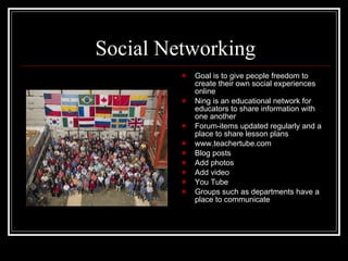 Social Networking Goal is to give people freedom to create their own social experiences online Ning is an educational network for educators to share information with one another Forum-items updated regularly and a place to share lesson plans www.teachertube.com Blog posts Add photos Add video You Tube Groups such as departments have a place to communicate 