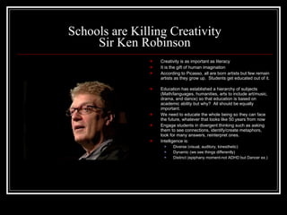 Schools are Killing Creativity Sir Ken Robinson Creativity is as important as literacy It is the gift of human imagination According to Picasso, all are born artists but few remain artists as they grow up.  Students get educated out of it.  Education has established a hierarchy of subjects  (Math/languages, humanities, arts to include art/music, drama, and dance) so that education is based on academic ability but why?  All should be equally important.  We need to educate the whole being so they can face the future, whatever that looks like 50 years from now Engage students in divergent thinking such as asking them to see connections, identify/create metaphors, look for many answers, reinterpret ones. Intelligence is: Diverse (visual, auditory, kinesthetic) Dynamic (we see things differently) Distinct (epiphany moment-not ADHD but Dancer ex.) 