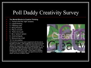 Poll Daddy Creativity Survey Ten Mental Blocks to Creative Thinking 1.  Trying to find the “right” answers 2.  Logical thinking 3.  Following rules 4.  Being Practical 5.  Play is not work 6.  That’s not my job 7.  Be a “serious” person 8.  Avoid ambiguity 9.  Being wrong is bad 10. I’m not creative The results of my survey were in agreement with the rest of the class in 6 areas.  I was usually the one or two far from the “pack” on #1, 2, 4, and 5.  I realize that I have been trying to develop the creative side, I am still a traditional learner.  In my k-12 education, Math had always been my strength, looking for that one  logical right answer.  Now that I have taught Reading and English for 25 years, I have begun to develop my right brain, my creative side.  I am glad to know the four areas I can focus on before I retire! 
