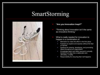 SmartStorming “ Are you Innovation Inept?” “ Thinking about innovation isn’t the same as innovative thinking.” What is really needed for innovation to happen is a combination of: Motivation-to make the effort in the first place Freedom-to explore and express without the fear of reprisal Systems-for sharing, developing, and promoting ideas throughout an organization Knowledge-talent and skills required to actually transform an idea into a viable plan and, ultimately, a reality Responsibility-for ensuring that it all happens 
