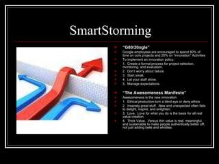 SmartStorming “ G80/20ogle” Google employees are encouraged to spend 80% of time on core projects and 20% on “innovation” Activities To implement an innovation policy: 1.  Create a formal process for project selection, monitoring, and evaluation. 2.  Don’t worry about failure. 3.  Start small. 4.  Let your staff shine. 5.  Manage expectations. “ The Awesomeness Manifesto” Awesomeness is the new innovation 1.  Ethical production-turn a blind eye or deny ethics 2.  Insanely great stuff. .New and unexpected often fails to delight, inspire, and enlighten. 3.  Love.  Love for what you do is the basis for all real value creation. 4.  Thick Value.  Versus thin value is real, meaningful, and sustainable to make people authentically better off, not just adding bells and whistles. 