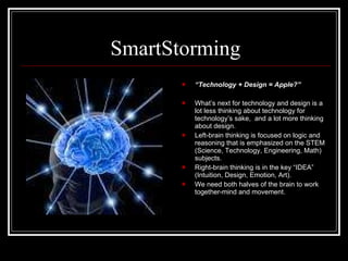 SmartStorming “ Technology + Design = Apple?” What’s next for technology and design is a lot less thinking about technology for technology’s sake,  and a lot more thinking about design. Left-brain thinking is focused on logic and reasoning that is emphasized on the STEM (Science, Technology, Engineering, Math) subjects. Right-brain thinking is in the key “IDEA” (Intuition, Design, Emotion, Art). We need both halves of the brain to work together-mind and movement. 