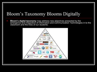 Bloom’s Taxonomy Blooms Digitally Bloom’s digital taxonomy  map address new objectives presented by the emergence and integration of information and Communication Technologies in to the classroom and the lives of our students: 
