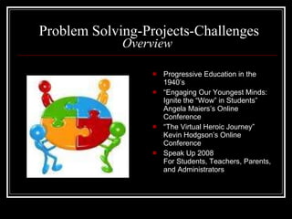 Problem Solving-Projects-Challenges Overview Progressive Education in the 1940’s “ Engaging Our Youngest Minds: Ignite the “Wow” in Students” Angela Maiers’s Online Conference “ The Virtual Heroic Journey” Kevin Hodgson’s Online Conference Speak Up 2008 For Students, Teachers, Parents, and Administrators 