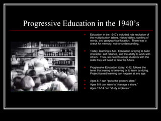 Progressive Education in the 1940’s Education in the 1940’s included rote recitation of the multiplication tables, history dates, spelling of words, and geographical location.  There was a check for memory, not for understanding. Today, learning is fun.  Education is trying to build character, self reliance, and the ability to work with others.  Thus, we need to equip students with the skills they will need to face the future. Progressive Education today, K-12, follows the tenet that seeing is believing or to learn by doing.  Project-based learning can happen at any age. Ages 6-7 can “go to the grocery store.” Ages 8-9 can learn to “manage a store.” Ages 12-14 can “study airplanes.” 