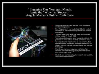 “ Engaging Our Youngest Minds: Ignite the “Wow” in Students” Angela Maiers’s Online Conference Student engagement and learning in the digital age must include passion. Find the passion in your students and that is what will drive them to use the technological tools-not the tools themselves. “ Nothing great in this world has been accomplished without passion.”  Hegel, 1832 Technological integration is not enough to cultivate this passion; we need to lead students to find their own. To keep students’ inborn sense of wonder alive, their talents and their uniqueness, teachers need to tap into student interest, maintain high standards, and use new technology. Provide experiences, resources, and tools where students can use technology as a platform to share their voices in the world.   Students can use technology to research, play, publish, and collaborate with others. 