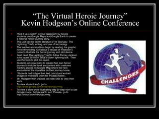 “ The Virtual Heroic Journey” Kevin Hodgson’s Online Conference “ Kick it up a notch” in your classroom by having students use Google Maps and Google Earth to create a fictional heroic journey story. This unit can be tied to literature (The Odyssey, The Lightning Thief), writing, and use of technology. The teacher and students begin by reading the graphic novel chronicling  Odysseus’s escape of Poseidon’s curse to illustrate the heroic journey and plot device. Next, read  The Lightning Thief  to follow Percey Jackson in his quest to return Zeus’s stolen lightning bolt.  Then use the tools to plot this quest. Students are now ready to create their own heroic journey to include three encounters with creatures marking places on Google Map where the hero encountered the monsters on their journey home.  Students had to type their text (story) and embed images of monsters (from his Picassa folder). Mr. Hodgsen then created two web sites to view their work.  To view student work, go to  http://sites.google.com/sites/heroicjourney . To view a slide show illustrating step by step how to use Google maps, Google earth, and Picassa, go to http://tinyurl.com/heroicjourney. 