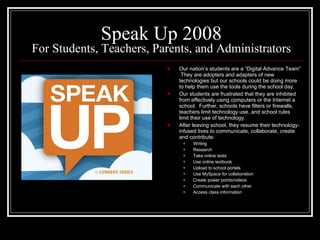 Speak Up 2008 For Students, Teachers, Parents, and Administrators Our nation’s students are a “Digital Advance Team”  They are adopters and adapters of new technologies but our schools could be doing more to help them use the tools during the school day. Our students are frustrated that they are inhibited from effectively using computers or the Internet a school.  Further, schools have filters or firewalls, teachers limit technology use, and school rules limit their use of technology. After leaving school, they resume their technology-infused lives to communicate, collaborate, create and contribute: Writing Research Take online tests Use online textbook Upload to school portals Use MySpace for collaboration Create power points/videos Communicate with each other Access class information 