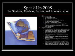 Speak Up 2008 For Students, Teachers, Parents, and Administrators Online Learning: To earn college credit To work at their own pace To take a class not offered at their school To get extra help in a subject They are in control of their learning Students are more comfortable asking questions They can review class materials as many times as they want or need  Digital Textbook: Personalize book with electronic highlights and notes Take quizzes and tests on their own to assess their own content proficiency or self-paced tutorials Assess links to real-time data (Google Earth) Tap into the expertise of an online tutor whenever necessary Link to PowerPoints of class lectures that support textbook content Explore concepts through games or animations or simulations Access content outside of school through links to video-conferences or podcasts from subject experts Watch video clips about topics they are studying and create podcasts or videos to support their  learning. 