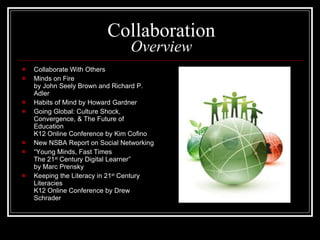 Collaboration Overview Collaborate With Others Minds on Fire by John Seely Brown and Richard P. Adler Habits of Mind by Howard Gardner Going Global: Culture Shock, Convergence, & The Future of Education K12 Online Conference by Kim Cofino New NSBA Report on Social Networking “ Young Minds, Fast Times The 21 st  Century Digital Learner” by Marc Prensky Keeping the Literacy in 21 st  Century Literacies K12 Online Conference by Drew Schrader 