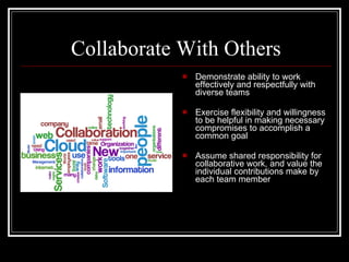 Collaborate With Others Demonstrate ability to work effectively and respectfully with diverse teams Exercise flexibility and willingness to be helpful in making necessary compromises to accomplish a common goal Assume shared responsibility for collaborative work, and value the individual contributions make by each team member 