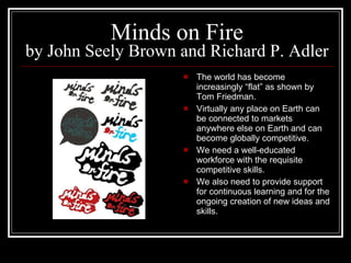 Minds on Fire by John Seely Brown and Richard P. Adler The world has become increasingly “flat” as shown by Tom Friedman. Virtually any place on Earth can be connected to markets anywhere else on Earth and can become globally competitive. We need a well-educated workforce with the requisite competitive skills. We also need to provide support for continuous learning and for the ongoing creation of new ideas and skills. 