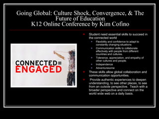 Going Global: Culture Shock, Convergence, & The Future of Education K12 Online Conference by Kim Cofino Student need essential skills to succeed in the connected world Flexibility and confidence to adapt to constantly changing situations Communication skills to collaborate effectively with people from different countries and cultures. Tolerance, appreciation, and empathy of other cultures and people. Independence Adventuresome These skills allow global collaboration and communication opportunities.  Provide authentic experiences to deepen understanding, to see other places, to see from an outside perspective.  Teach with a broader perspective and connect on the world wide web on a daily basis. 