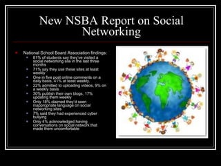 New NSBA Report on Social Networking National School Board Association findings: 81% of students say they’ve visited a social networking site in the last three months 71% say they use these sites at least weekly One in five post online comments on a daily basis, 41% at least weekly. 22% admitted to uploading videos, 9% on a weekly basis 30% publish their own blogs, 17% updating them weekly Only 18% claimed they’d seen inappropriate language on social networking sites 7% said they had experienced cyber bullying Only 4% acknowledged having conversations on social network that made them uncomfortable 