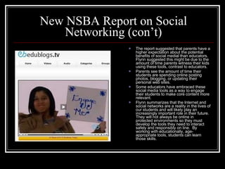 New NSBA Report on Social Networking (con’t) The report suggested that parents have a higher expectation about the potential benefits of social medial than educators.  Flynn suggested this might be due to the amount of time parents witness their kids using these tools, contrast to educators. Parents see the amount of time their students are spending online posting photos, blogging, or updating their personal web sites.  Some educators have embraced these social media tools as a way to engage their students to make core content more relevant. Flynn summarizes that the Internet and social networks are a reality in the lives of our students and will likely play an increasingly important role in their future.  They will not always be online in protected environments so they must develop the tools they need to interact safely and responsibly on line.  By working with educationally, age-appropriate tools, students can learn those skills. 