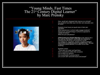 “ Young Minds, Fast Times The 21 st  Century Digital Learner” by Marc Prensky How  would tech obsessed kids improve our schools? Our students have little input into their own education and its future Students (must have) an equal voice in their own education What experiences in school really engage students? How do you use technology in school as opposed to outside of school? What are your pet peeves? CPA=Continuous Partial Attention  is the need to be a live node on the network, continually text messaging, checking the cell phone, and jumping on email.  “ It is always-on, anywhere, anytime, anyplace behavior that involves an artificial sense of constant crisis.  We pay continuous partial attention in an effort not to miss anything.” Students voices:  “ If you give us a goal, we’ll get there.  Give us questions (rather than answers) Let us share our opinions Let us participate in group projects Let us work with real-world issues and people” 