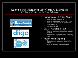Keeping the Literacy in 21 st  Century Literacies K12 Online Conference by Drew Schrader Screentoaster + Think Alouds Teacher reads novel aloud Teacher stops reading and does a think aloud on screentoaster (to model what good readers do) Students can play it Diigo + Annotated Text Teacher provides annotated text to guide students Students can highlight text and add sticky notes Prezi + Mind Mapping Students need to organize ideas before writing Prezi allows them to web their ideas 