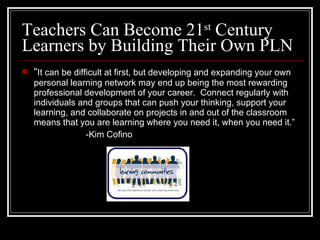 Teachers Can Become 21 st  Century Learners by Building Their Own PLN “ It can be difficult at first, but developing and expanding your own personal learning network may end up being the most rewarding professional development of your career.  Connect regularly with individuals and groups that can push your thinking, support your learning, and collaborate on projects in and out of the classroom means that you are learning where you need it, when you need it.” -Kim Cofino 
