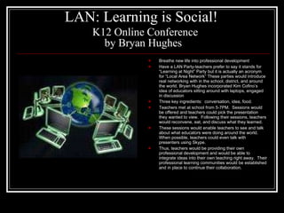 LAN: Learning is Social!     K12 Online Conference by Bryan Hughes Breathe new life into professional development Have a LAN Party-teachers prefer to say it stands for “Learning at Night” Party but it is actually an acronym for “Local Area Network” These parties would introduce real networking with in the school, district, and around the world. Bryan Hughes incorporated Kim Cofino’s idea of educators sitting around with laptops, engaged in discussion Three key ingredients:  conversation, idea, food.  Teachers met at school from 5-7PM.  Sessions would be offered and teachers could pick the presentation they wanted to view.  Following their sessions, teachers would reconvene, eat, and discuss what they learned. These sessions would enable teachers to see and talk about what educators were doing around the world.  When possible, teachers could even talk with presenters using Skype. Thus, teachers would be providing their own professional development and would be able to integrate ideas into their own teaching right away.  Their professional learning communities would be established and in place to continue their collaboration. 