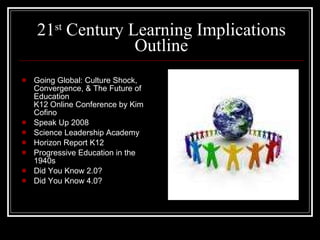 21 st  Century Learning Implications Outline Going Global: Culture Shock, Convergence, & The Future of Education K12 Online Conference by Kim Cofino Speak Up 2008 Science Leadership Academy Horizon Report K12 Progressive Education in the 1940s Did You Know 2.0? Did You Know 4.0? 
