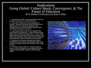 Implications Going Global: Culture Shock, Convergence, & The Future of Education K12 Online Conference by Kim Cofino 1.  Incorporate mobile computing devices that can be taken any place and used whenever. 2.  Education needs to be more adaptable to change.  Instead of thinking “that’s the way we’ve always done it,” content and delivery have changed as well as what students want to learn and what they need to do with it. 3.  Learning shouldn’t stop at the ringing of the school bell in the afternoon.  Learning should take place when students are ready for it.  Thus, utilize online learning, asynchronous communication, and differences between time zones to find a schedule that meets the needs of teachers and students. 4.  Classrooms should encourage and reward collaboration and shared reasonability rather than working in isolation where the teacher is the single source. 5.  Pot Roast versus Stir Fry.  Schools need to focus on how to respond to new situations and to rapidly meet students’ needs in a fast moving world. 