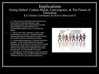 Implications Going Global: Culture Shock, Convergence, & The Future of Education K12 Online Conference by Kim Cofino (con’t) 6.  There must be a blending of the old and new.  Work toward a blended approach using technological tools when appropriate to provide opportunities for diverse learners or to accommodate distance, time, or instructional needs. 7.  Avoid “just in time” delivery or “just in case” presentation of curriculum.  Design authentic assessments that put important curricular content into context and thus reexamine curriculum. 8.  A more flexible approach in finances should be adopted.  Create individualized learning plan designed by the student and sources from a variety of financially viable options and delivered in cost effective ways better than traditional fixed value, fixed location, and fixed length of courses. 9.  Globalization of technologies would incorporate foreign influences and maintain traditional cultural identities and thus, get a global perspective. 