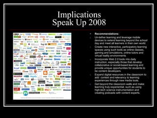 Implications Speak Up 2008 Recommendations: Un-tether learning and leverage mobile devices to extend learning beyond the school day and meet all learners in their own world. Create new interactive, participatory learning spaces using such tools as online classes, gaming and simulations, online tutors and virtual reality environments Incorporate Web 2.0 tools into daily instruction, especially those that develop collaborative or social-based learning and provide unique opportunities for students to be content developers. Expand digital resources in the classroom to add  context and relevancy to learning experiences through new media tools. Get beyond the classroom walls and make learning truly experiential, such as using high-tech science instrumentation and creating podcasts with content experts. 