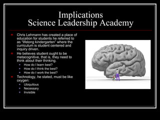 Implications Science Leadership Academy Chris Lehmann has created a place of education for students he referred to as “lifelong kindergarten” where the curriculum is student centered and inquiry driven. He believes student ought to be metacognitive, that is, they need to think about their thinking. How do I learn best? How do I think the best? How do I work the best? Technology, he stated, must be like oxygen: Ubiquitous Necessary  Invisible 