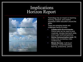 Implications Horizon Report  Technology has an impact on teaching, learning, research, and creative expression within education around the globe. There are emerging trends and challenges facing us today. Collaborative Environments:   Online tools can be used to work creatively, develop teamwork skills, and to gain world perspectives. Online Communication tools : IM, online chat via desktop video conferencing Mobile Devices:  multi-touch interfaces, social networking, learning, productivity, iphone. 
