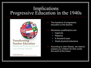 Implications Progressive Education in the 1940s The keystone of progressive education is the teacher.  Necessary qualifications are: Ingenuity Patience A thousand eyes Great physical endurance According to John Dewey, we need to prepare our children for their world, the world of the future. 