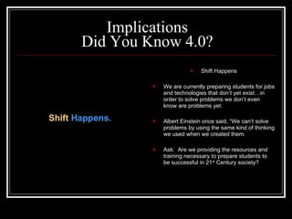 Implications Did You Know 4.0? Shift Happens We are currently preparing students for jobs and technologies that don’t yet exist…in order to solve problems we don’t even know are problems yet. Albert Einstein once said, “We can’t solve problems by using the same kind of thinking we used when we created them. Ask:  Are we providing the resources and training necessary to prepare students to be successful in 21 st  Century society? 