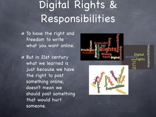 Digital Rights &
     Responsibilities
To have the right and
freedom to write
what you want online.

But in 21st century
what we learned is
just because we have
the right to post
something online,
doesn’t mean we
should post something
that would hurt
someone.
 
