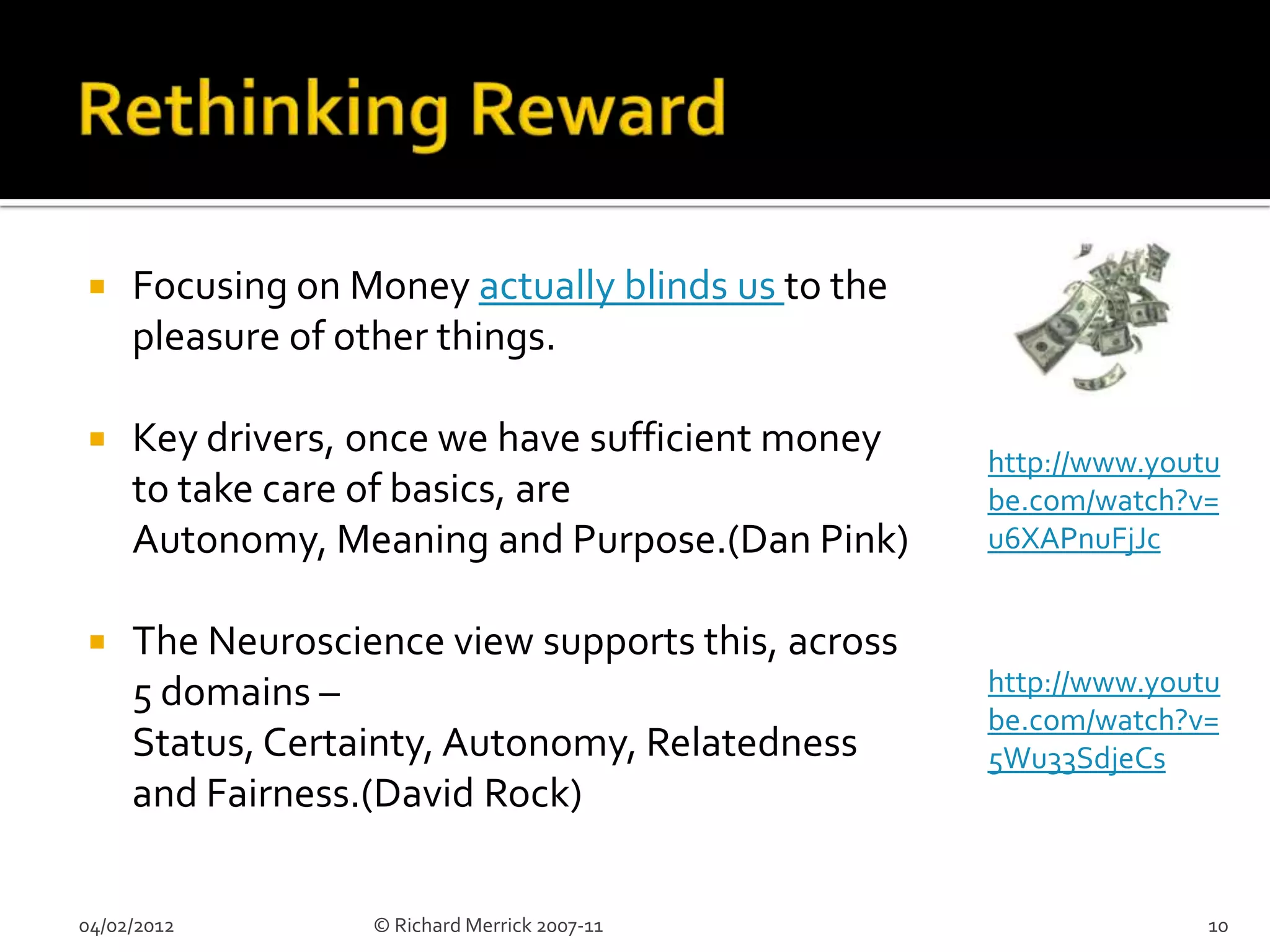     Focusing on Money actually blinds us to the
     pleasure of other things.

    Key drivers, once we have sufficient money    http://www.youtu
     to take care of basics, are                   be.com/watch?v=
     Autonomy, Meaning and Purpose.(Dan Pink)      u6XAPnuFjJc


    The Neuroscience view supports this, across
     5 domains –                                   http://www.youtu
                                                   be.com/watch?v=
     Status, Certainty, Autonomy, Relatedness      5Wu33SdjeCs
     and Fairness.(David Rock)

04/02/2012        © Richard Merrick 2007-11                       10
 