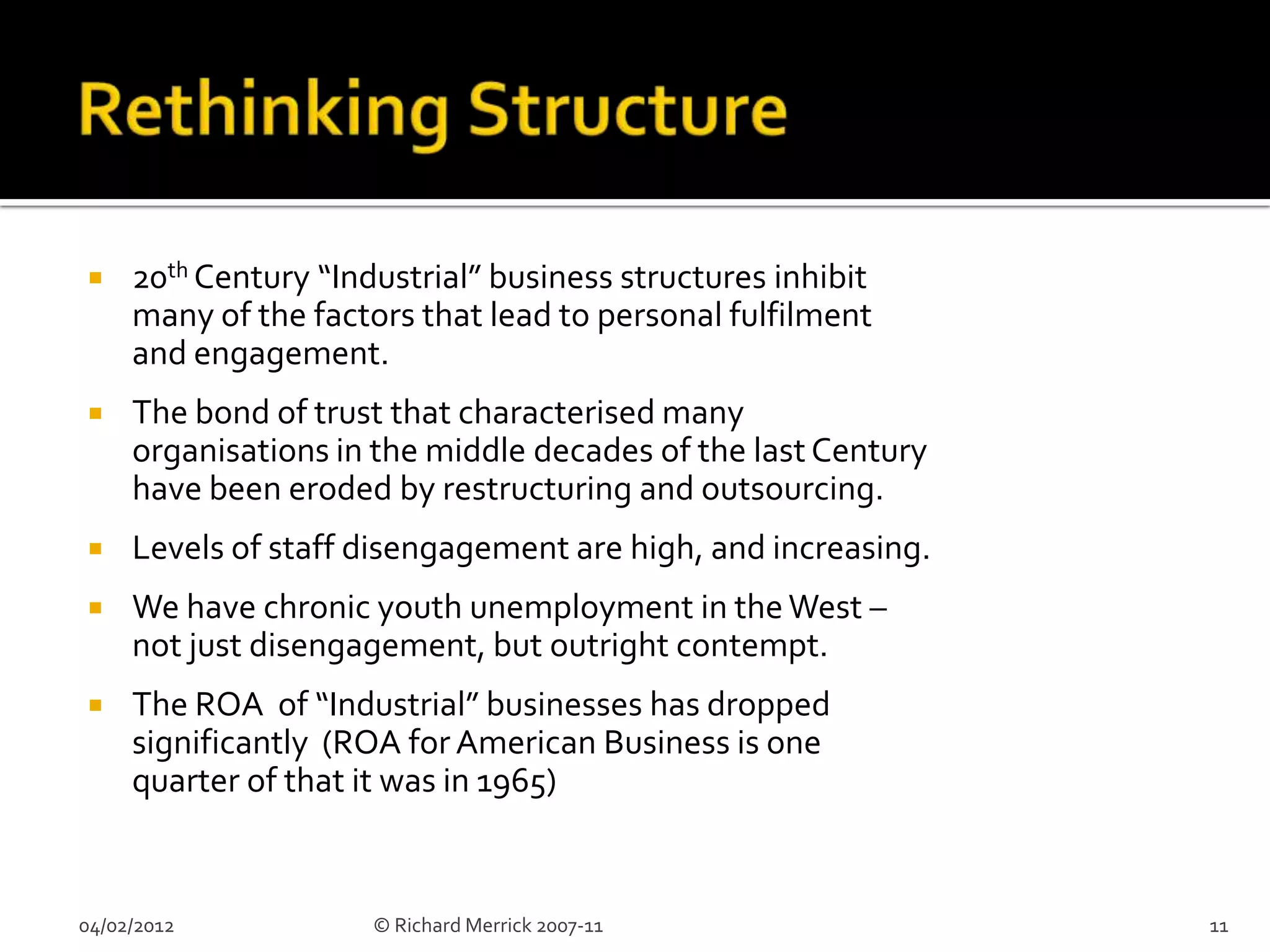     20th Century “Industrial” business structures inhibit
     many of the factors that lead to personal fulfilment
     and engagement.
    The bond of trust that characterised many
     organisations in the middle decades of the last Century
     have been eroded by restructuring and outsourcing.
    Levels of staff disengagement are high, and increasing.
    We have chronic youth unemployment in the West –
     not just disengagement, but outright contempt.
    The ROA of “Industrial” businesses has dropped
     significantly (ROA for American Business is one
     quarter of that it was in 1965)


04/02/2012            © Richard Merrick 2007-11                11
 