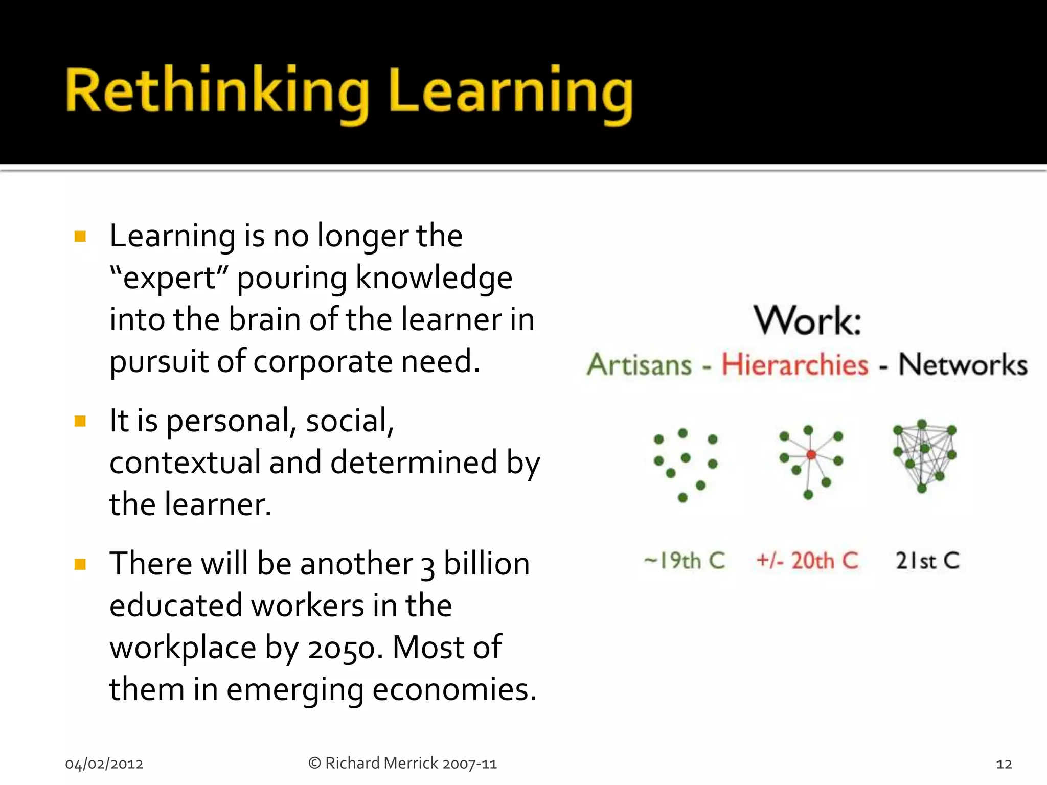     Learning is no longer the
     “expert” pouring knowledge
     into the brain of the learner in
     pursuit of corporate need.
    It is personal, social,
     contextual and determined by
     the learner.
    There will be another 3 billion
     educated workers in the
     workplace by 2050. Most of
     them in emerging economies.
04/02/2012         © Richard Merrick 2007-11   12
 